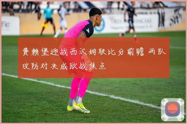 费赖堡迎战西汉姆联比分前瞻 两队攻防对决成欧战焦点