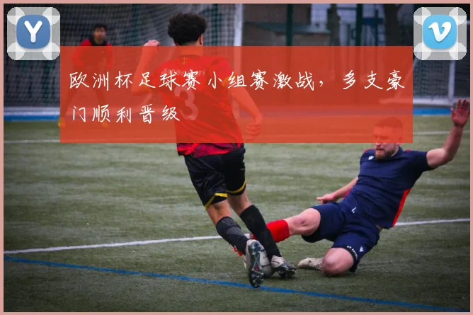 欧洲杯足球赛小组赛激战,多支豪门顺利晋级