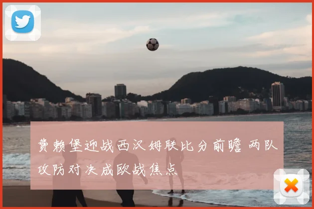 费赖堡迎战西汉姆联比分前瞻 两队攻防对决成欧战焦点