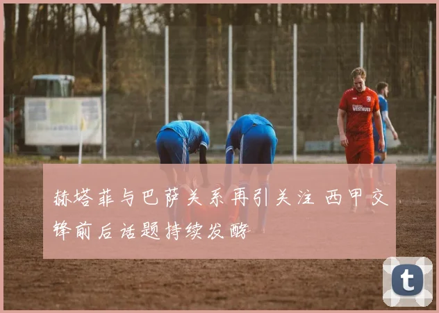 赫塔菲与巴萨关系再引关注 西甲交锋前后话题持续发酵