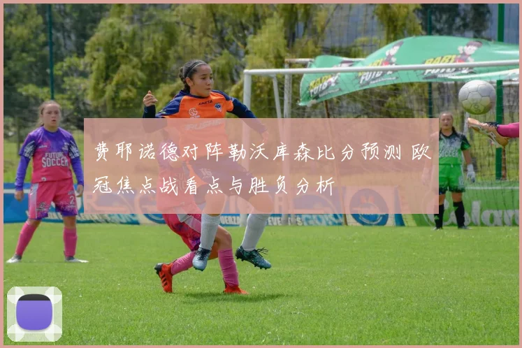 费耶诺德对阵勒沃库森比分预测 欧冠焦点战看点与胜负分析