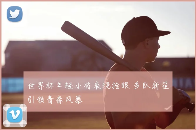 世界杯年轻小将表现抢眼 多队新星引领青春风暴