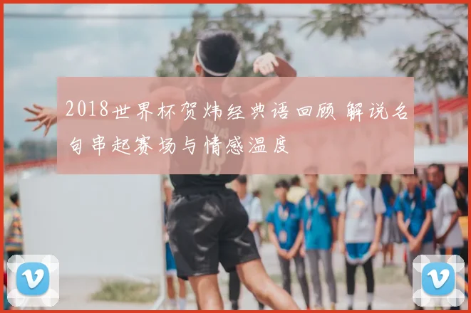 2018世界杯贺炜经典语回顾 解说名句串起赛场与情感温度