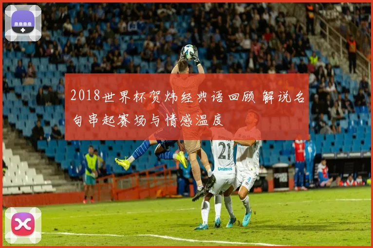 2018世界杯贺炜经典语回顾 解说名句串起赛场与情感温度