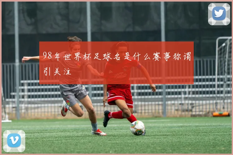 98年世界杯足球名是什么赛事称谓引关注