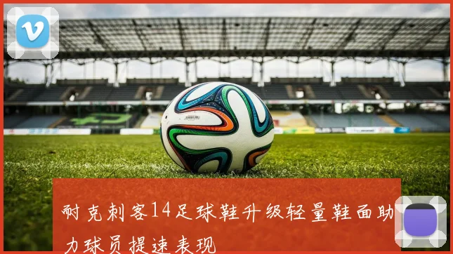 耐克刺客14足球鞋升级轻量鞋面助力球员提速表现