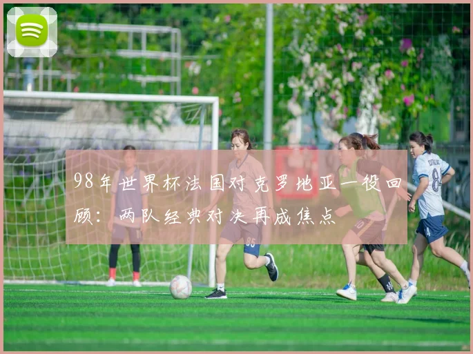 98年世界杯法国对克罗地亚一役回顾：两队经典对决再成焦点