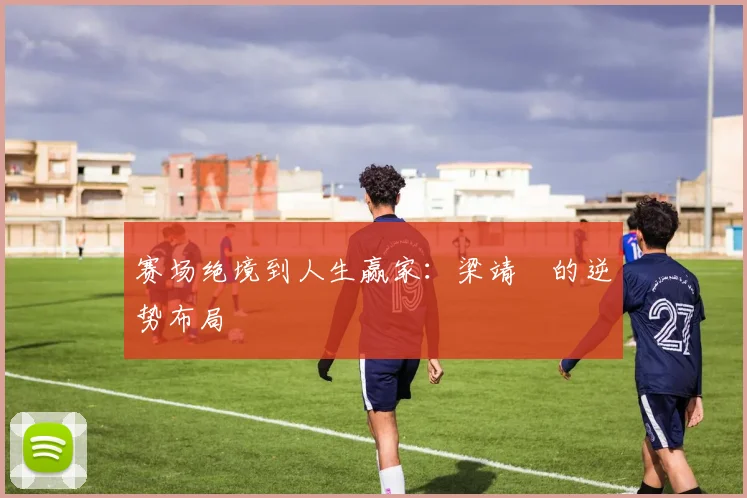 赛场绝境到人生赢家：梁靖崑的逆势布局
