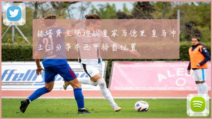 赫塔费主场迎战皇家马德里 皇马冲击三分争夺西甲榜首位置
