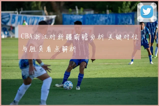 CBA浙江对新疆前瞻分析 关键对位与胜负看点解析