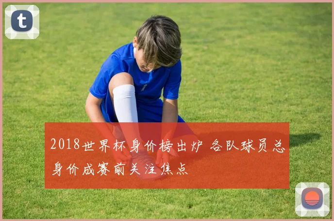 2018世界杯身价榜出炉 各队球员总身价成赛前关注焦点