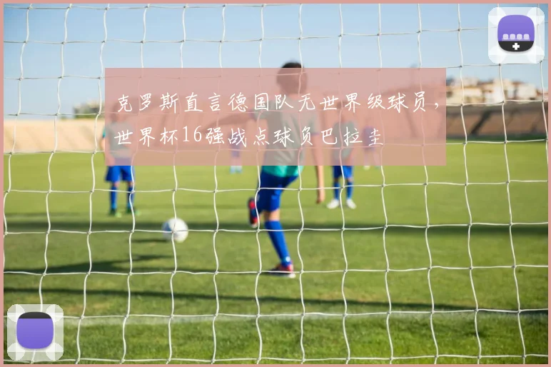 克罗斯直言德国队无世界级球员，世界杯16强战点球负巴拉圭