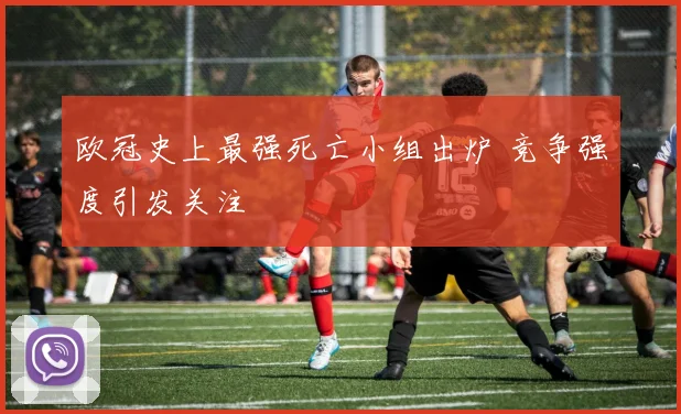 欧冠史上最强死亡小组出炉 竞争强度引发关注
