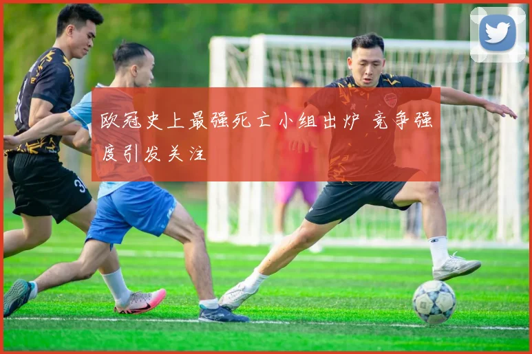 欧冠史上最强死亡小组出炉 竞争强度引发关注