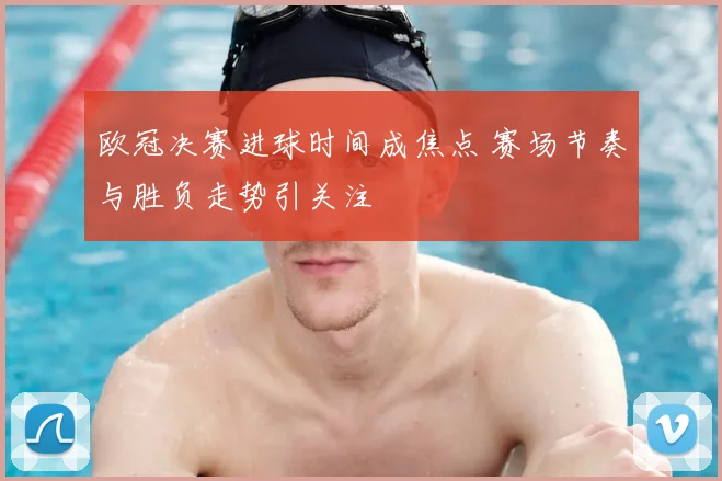 欧冠决赛进球时间成焦点 赛场节奏与胜负走势引关注