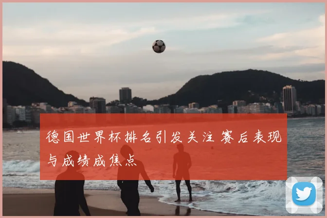 德国世界杯排名引发关注 赛后表现与成绩成焦点