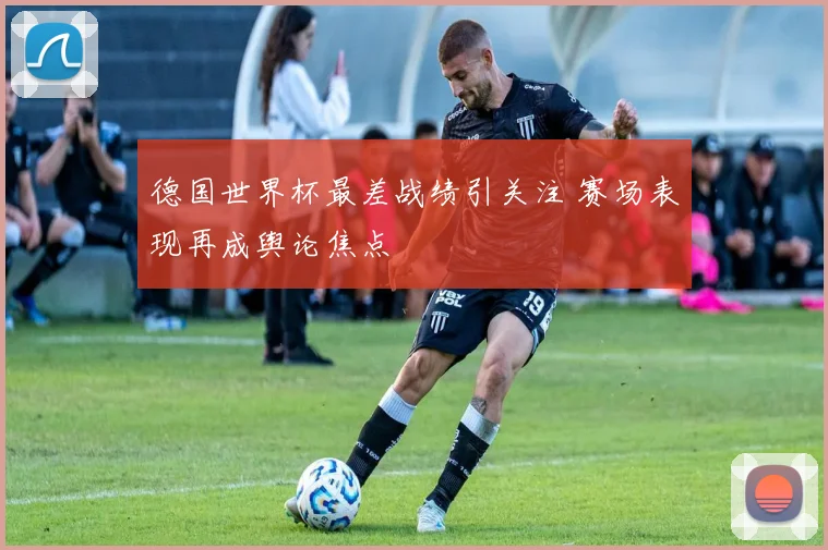德国世界杯最差战绩引关注 赛场表现再成舆论焦点