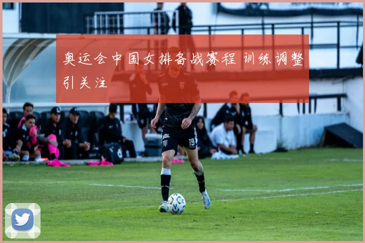 奥运会中国女排备战赛程 训练调整引关注