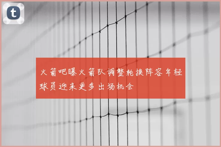 火箭吧曝火箭队调整轮换阵容年轻球员迎来更多出场机会