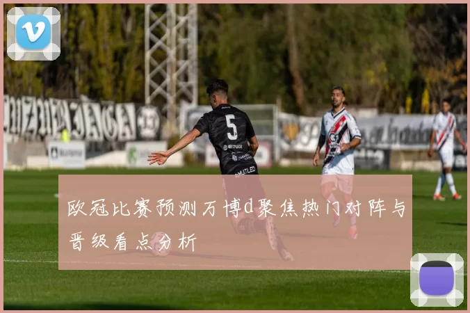 欧冠比赛预测万博d聚焦热门对阵与晋级看点分析