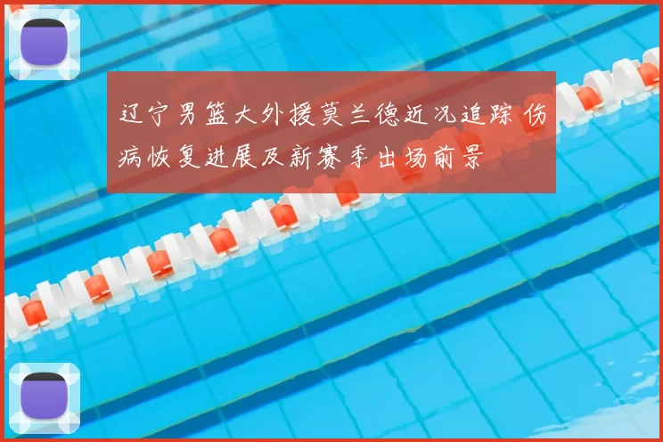 辽宁男篮大外援莫兰德近况追踪 伤病恢复进展及新赛季出场前景