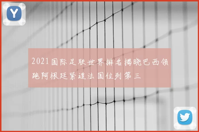2021国际足联世界排名揭晓巴西领跑阿根廷紧追法国位列第三