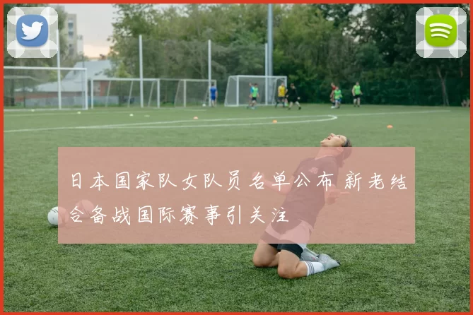 日本国家队女队员名单公布 新老结合备战国际赛事引关注