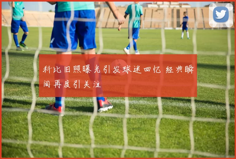 科比旧照曝光引发球迷回忆 经典瞬间再度引关注