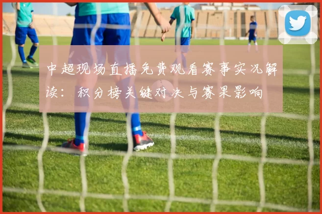 中超现场直播免费观看赛事实况解读：积分榜关键对决与赛果影响