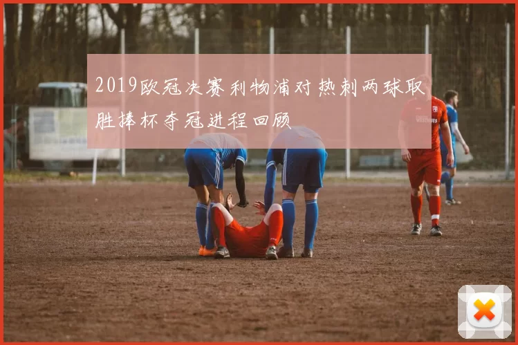 2019欧冠决赛利物浦对热刺两球取胜捧杯夺冠进程回顾