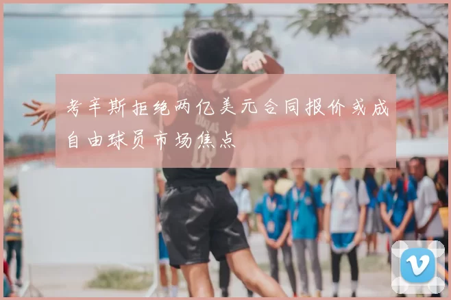 考辛斯拒绝两亿美元合同报价或成自由球员市场焦点