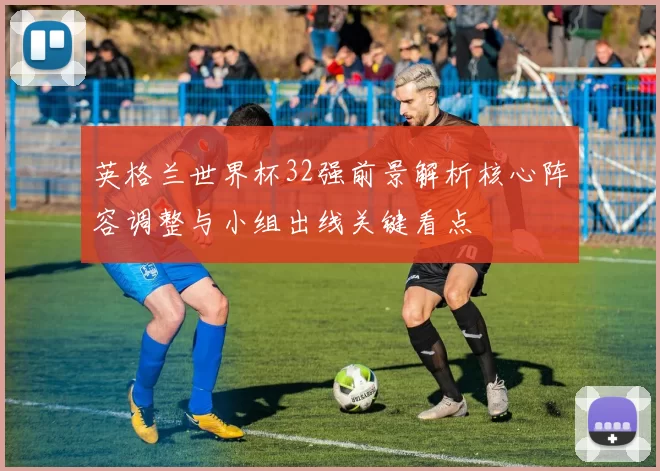 英格兰世界杯32强前景解析核心阵容调整与小组出线关键看点