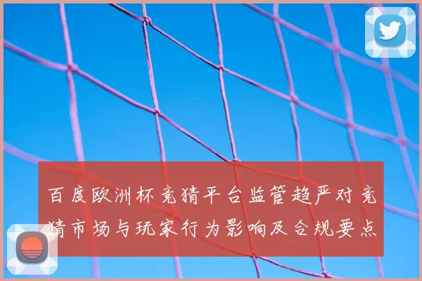 百度欧洲杯竞猜平台监管趋严对竞猜市场与玩家行为影响及合规要点