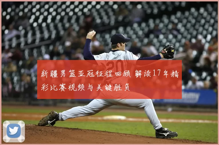 新疆男篮亚冠征程回顾 解读17年精彩比赛视频与关键胜负