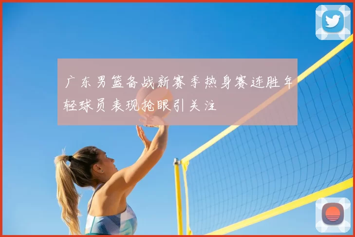 广东男篮备战新赛季热身赛连胜年轻球员表现抢眼引关注