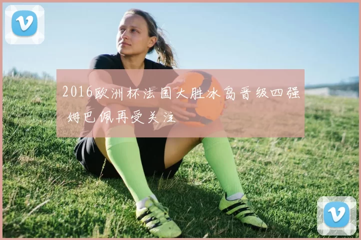 2016欧洲杯法国大胜冰岛晋级四强 姆巴佩再受关注