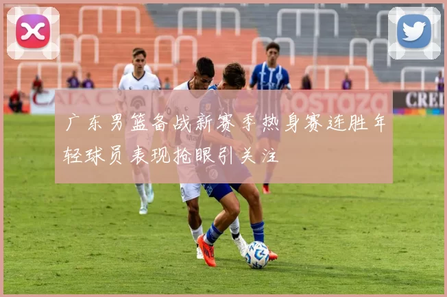 广东男篮备战新赛季热身赛连胜年轻球员表现抢眼引关注