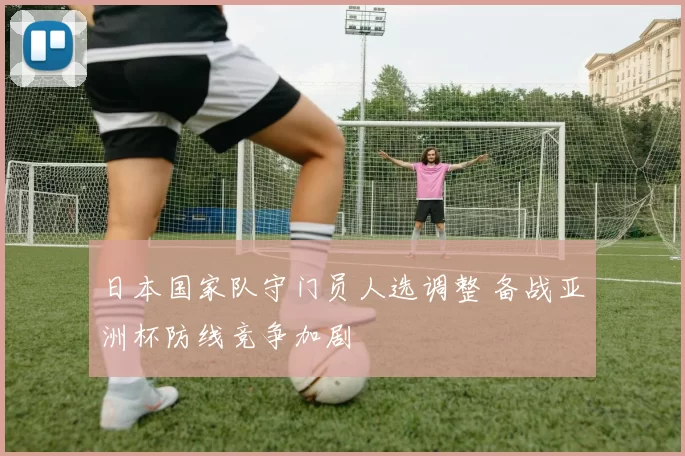 日本国家队守门员人选调整 备战亚洲杯防线竞争加剧