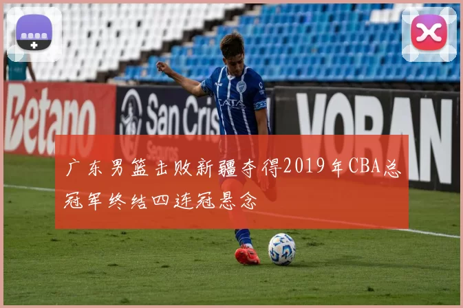 广东男篮击败新疆夺得2019年CBA总冠军终结四连冠悬念
