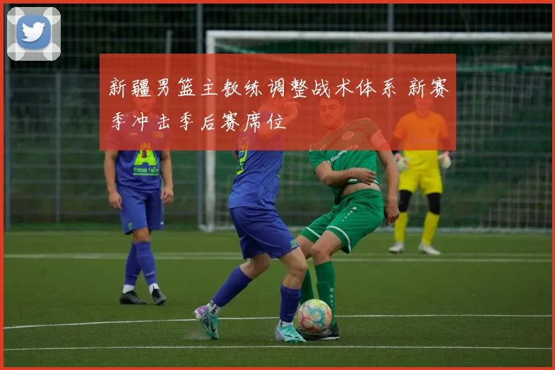 新疆男篮主教练调整战术体系 新赛季冲击季后赛席位