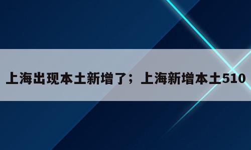上海出现本土新增了；上海新增本土510