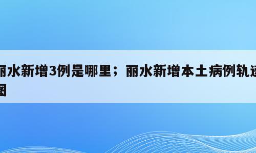 丽水新增3例是哪里；丽水新增本土病例轨迹图
