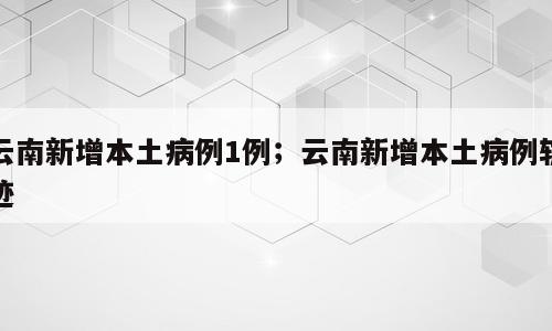 云南新增本土病例1例；云南新增本土病例轨迹