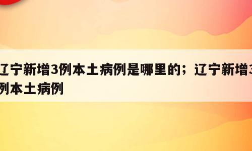 辽宁新增3例本土病例是哪里的；辽宁新增3例本土病例