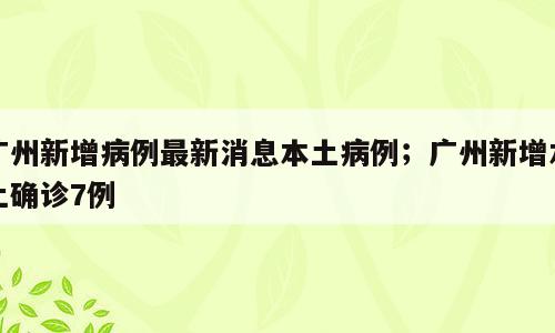 广州新增病例最新消息本土病例；广州新增本土确诊7例