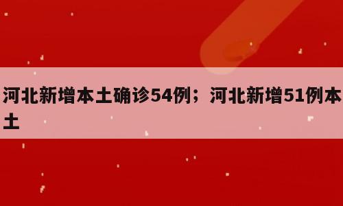 河北新增本土确诊54例；河北新增51例本土