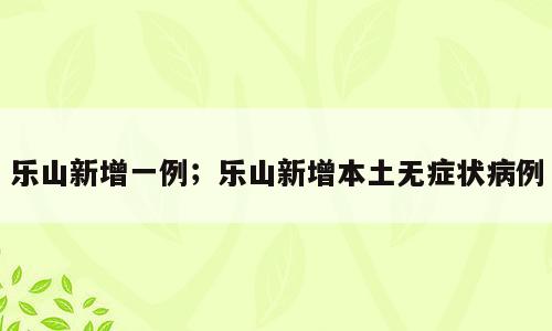 乐山新增一例；乐山新增本土无症状病例