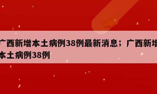 广西新增本土病例38例最新消息；广西新增本土病例38例