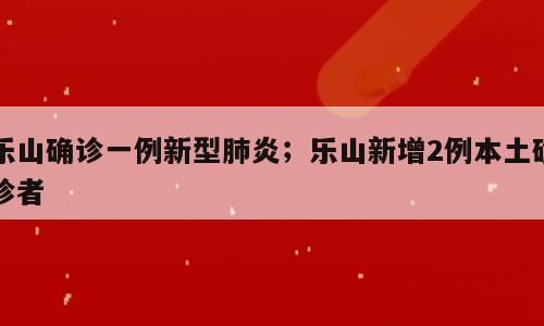 乐山确诊一例新型肺炎；乐山新增2例本土确诊者