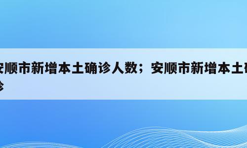 安顺市新增本土确诊人数；安顺市新增本土确诊